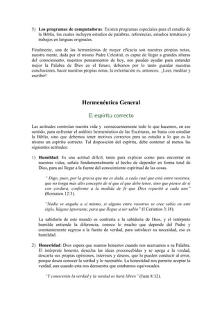 5) Los programas de computadoras: Existen programas especiales para el estudio de
   la Biblia, los cuales incluyen estudios de palabras, referencias, estudios temáticos y
   trabajos en lenguas originales.

Finalmente, una de las herramientas de mayor eficacia son nuestras propias notas,
nuestra mente, dada por el mismo Padre Celestial, es capaz de llegar a grandes alturas
del conocimiento, nuestros pensamientos de hoy, nos pueden ayudar para entender
mejor la Palabra de Dios en el futuro, debemos por lo tanto guardar nuestras
conclusiones, hacer nuestras propias notas, la exhortación es, entonces, ¡Leer, meditar y
escribir!




                            Hermenéutica General

                               El espíritu correcto

Las actitudes controlan nuestra vida y consecuentemente todo lo que hacemos, en ese
sentido, para enfrentar el análisis hermenéutico de las Escrituras, no basta con estudiar
la Biblia, sino que debemos tener motivos correctos para su estudio u lo que es lo
mismo un espíritu correcto. Tal disposición del espíritu, debe contener al menos las
siguientes actitudes:

1) Humildad: Es una actitud difícil, tanto para explicar como para encontrar en
   nuestras vidas, señala fundamentalmente al hecho de depender en forma total de
   Dios, para así llegar a la fuente del conocimiento espiritual de las cosas.

       “ Digo, pues, por la gracia que me es dada, a cada cual que está entre vosotros,
       que no tenga más alto concepto de sí que el que debe tener, sino que piense de sí
       con cordura, conforme a la medida de fe que Dios repartió a cada uno”
       (Romanos 12:3).

       “Nadie se engañe a sí mismo, si alguno entre vosotros se cree sabio en este
       siglo, hágase ignorante, para que llegue a ser sabio” (I Corintios 3:18).

   La sabiduría de este mundo es contraria a la sabiduría de Dios, y el intérprete
   humilde entiende la diferencia, conoce lo mucho que depende del Padre y
   constantemente regresa a la fuente de verdad, para satisfacer su necesidad, eso es
   humildad.

2) Honestidad: Dios espera que seamos honestos cuando nos acercamos a su Palabra.
   El intérprete honesto, desecha las ideas preconcebidas y se apega a la verdad,
   descarta sus propias opiniones, intereses y deseos, que lo pueden conducir al error,
   porque desea conocer la verdad y lo razonable. La honestidad nos permite aceptar la
   verdad, aun cuando esta nos demuestra que estabamos equivocados.

       “Y conoceréis la verdad y la verdad os hará libres” (Juan 8:32).
 