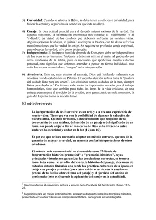3) Curiosidad: Cuando se estudia la Biblia, se debe tener la suficiente curiosidad, para
   buscar la verdad y seguirla hasta donde sea que esta nos lleve.

4) Coraje: Es otra actitud esencial para el descubrimiento exitoso de la verdad. En
   algunas ocasiones, la información encontrada nos conduce al “sufrimiento” o al
   “ridículo”, en virtud de los cambios que debemos enfrentar en nuestras vidas.
   Algunas personas le añaden, le quitan o sustituyen la Palabra, con tal de no sufrir las
   transformaciones que la verdad les exige. Se requiere un profundo coraje espiritual,
   para obedecer la verdad, tal y como está escrita.
5) Independencia: El intérprete humilde depende de Dios, pero debe ser independiente
   de los otros seres humanos. Podemos y debemos utilizar el material producido por
   otros estudiosos de la Biblia, pero es necesario que aportemos nuestro esfuerzo
   personal, esto significa que debemos aprender a pensar en forma individual, esto
   evita los errores acumulados o “sesgos” en la interpretación.

6) Atendencia: Esto es, estar atentos al mensaje, Dios está hablando realmente con
   nosotros cuando estudiamos su Palabra. El vocablo atención señala hacia la “postura
   del soldado listo para una orden”. Los cristianos somos soldados de la cruz, siempre
   listos para obedecer.1 Por último, cabe anotar la importancia, no solo para el trabajo
   hermenéutico, sino que también para todas las áreas de la vida cristiana, de una
   entrega permanente al ejercicio de la oración, esto garantizará, en todo momento, la
   guía del Espíritu Santo en nuestra labor.

El método correcto

       La interpretación de las Escrituras es un reto y a la vez una experiencia de
       mucho valor. Tiene que ver con la posibilidad de alcanzar la salvación de
       nuestra alma. En otros términos, el discernimiento que tengamos de la
       connotación de una palabra, del sentido de un pasaje o del significado de un
       tema, nos puede alejar o llevar más cerca de Dios, es la diferencia entre
       andar en la oscuridad y andar en la luz (I Juan 1:7).

       Es por eso que se hace necesario adoptar un método correcto, que nos de la
       garantía de accesar la verdad, en armonía con las interpretaciones de otros
       estudiosos.

       El método más recomendado2 es el conocido como "Método de
       Interpretación histórico-gramatical" o "gramático-histórico”, cuyas
       principales virtudes son garantizar las conclusiones correctas, en torno a
       temas tales como: el estudio del contexto histórico del pasaje, el examen de
       todos los detalles literarios a la luz de las prácticas culturales de la época, el
       cotejo con pasajes paralelos (para estar así de acuerdo con la enseñanza
       general de la Biblia sobre el tema del pasaje) y el ejercicio del sentido de
       pertinencia (esto es discernir la aplicación del pasaje en la actualidad).

1
 Recomendamos al respecto la lectura y estudio de la Parábola del Sembrador, Mateo 13:3-
23.
2
 Sugerimos para un mayor entendimiento, analizar la discusión sobre los diferentes métodos,
presentada en la obra “Claves de Interpretación Bíblica, consignada en la bibliografía.
 