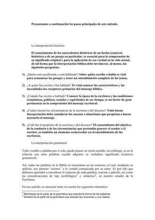 Presentamos a continuación los pasos principales de este método.




          La interpretación histórica

          El conocimiento de los antecedentes históricos de un hecho (contexto
          histórico) o de un pasaje en particular, es esencial para la comprensión de
          su significado original y para la aplicación de esa verdad en la vida actual,
          de tal forma que la interpretación bíblica debe involucrar, al menos, las
          siguientes preguntas:

1) ¿Quién está escribiendo o está hablando? Saber quién escribe o habla es vital
   para armonizar los pasajes y tener un entendimiento completo de los temas.

2) ¿A quién fue escrito o fue hablado? Es vital conocer las características y las
   necesidades los receptores primarios del mensaje bíblico.

3) ¿Cuándo fue escrito o hablado? Conocer la época de la escritura y las condiciones
   económicas, políticas, sociales y espirituales de ese tiempo, es un factor de gran
   pertinencia en la comprensión del mensaje escritural.

4) ¿Cuáles fueron las circunstancias de la escritura o del discurso? Toda buena
   interpretación debe considerar los sucesos o situaciones que propician o hacen
   necesario el mensaje.

5) ¿Cuál fue el propósito de la escritura o del discurso? El conocimiento del objetivo,
   de la conducta o de las circunstancias que pretendía generar el orador o el
   escritor, es también un elemento esclarecedor en el entendimiento de las
   escrituras.

          La interpretación gramatical

Todo vocablo o palabra por sí sola, puede poseer un cierto sentido, sin embargo, es en la
relación con otras palabras cuando adquiere su verdadero significado (contexto
gramatical).

Así, todas las palabras en la Biblia se encuentran en un contexto, el cual, mediante su
análisis, nos permite “asirnos” a la verdad comunicada por su autor. Es por ello que
debemos aprender a considerar el contexto de cada palabra, oración y párrafo, así como
las consideraciones de tipo morfológico3 y sintáctico4, en nuestro estudio de la
Escrituras.

En ese sentido, es menester tener en cuenta los siguientes elementos:
3
    Morfología es la parte de la gramática que estudia la forma de las palabras.
4
    Sintaxis es la parte de la gramática que estudia las oraciones y sus clases.
 