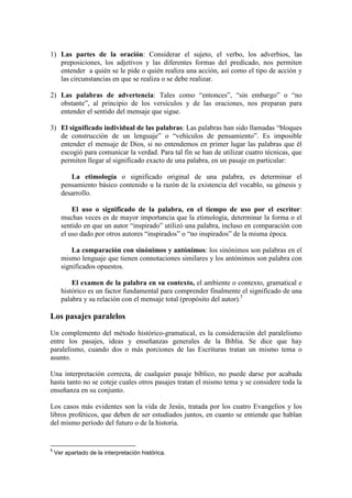 1) Las partes de la oración: Considerar el sujeto, el verbo, los adverbios, las
   preposiciones, los adjetivos y las diferentes formas del predicado, nos permiten
   entender a quién se le pide o quién realiza una acción, así como el tipo de acción y
   las circunstancias en que se realiza o se debe realizar.

2) Las palabras de advertencia: Tales como “entonces”, “sin embargo” o “no
   obstante”, al principio de los versículos y de las oraciones, nos preparan para
   entender el sentido del mensaje que sigue.

3) El significado individual de las palabras: Las palabras han sido llamadas “bloques
   de construcción de un lenguaje” o “vehículos de pensamiento”. Es imposible
   entender el mensaje de Dios, si no entendemos en primer lugar las palabras que él
   escogió para comunicar la verdad. Para tal fin se han de utilizar cuatro técnicas, que
   permiten llegar al significado exacto de una palabra, en un pasaje en particular:

         La etimología o significado original de una palabra, es determinar el
      pensamiento básico contenido u la razón de la existencia del vocablo, su génesis y
      desarrollo.

          El uso o significado de la palabra, en el tiempo de uso por el escritor:
      muchas veces es de mayor importancia que la etimología, determinar la forma o el
      sentido en que un autor “inspirado” utilizó una palabra, incluso en comparación con
      el uso dado por otros autores “inspirados” o “no inspirados” de la misma época.

          La comparación con sinónimos y antónimos: los sinónimos son palabras en el
      mismo lenguaje que tienen connotaciones similares y los antónimos son palabra con
      significados opuestos.

          El examen de la palabra en su contexto, el ambiente o contexto, gramatical e
      histórico es un factor fundamental para comprender finalmente el significado de una
      palabra y su relación con el mensaje total (propósito del autor).5

Los pasajes paralelos
Un complemento del método histórico-gramatical, es la consideración del paralelismo
entre los pasajes, ideas y enseñanzas generales de la Biblia. Se dice que hay
paralelismo, cuando dos o más porciones de las Escrituras tratan un mismo tema o
asunto.

Una interpretación correcta, de cualquier pasaje bíblico, no puede darse por acabada
hasta tanto no se coteje cuales otros pasajes tratan el mismo tema y se considere toda la
enseñanza en su conjunto.

Los casos más evidentes son la vida de Jesús, tratada por los cuatro Evangelios y los
libros proféticos, que deben de ser estudiados juntos, en cuanto se entiende que hablan
del mismo período del futuro o de la historia.


5
    Ver apartado de la interpretación histórica.
 
