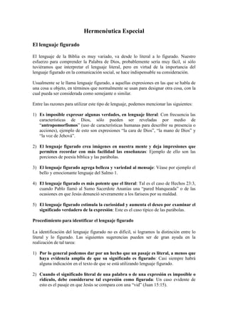 Hermenéutica Especial

El lenguaje figurado

El lenguaje de la Biblia es muy variado, va desde lo literal a lo figurado. Nuestro
esfuerzo para comprender la Palabra de Dios, probablemente sería muy fácil, si sólo
tuviéramos que interpretar el lenguaje literal, pero en virtud de la importancia del
lenguaje figurado en la comunicación social, se hace indispensable su consideración.

Usualmente se le llama lenguaje figurado, a aquellas expresiones en las que se habla de
una cosa u objeto, en términos que normalmente se usan para designar otra cosa, con la
cual pueda ser considerada como semejante o similar.

Entre las razones para utilizar este tipo de lenguaje, podemos mencionar las siguientes:

1) Es imposible expresar algunas verdades, en lenguaje literal: Con frecuencia las
   características de Dios, sólo pueden ser reveladas por medio de
   “antropomorfismos” (uso de características humanas para describir su presencia o
   acciones), ejemplo de esto son expresiones “la cara de Dios”, “la mano de Dios” y
   “la voz de Jehová”.

2) El lenguaje figurado crea imágenes en nuestra mente y deja impresiones que
   permiten recordar con más facilidad las enseñanzas: Ejemplo de ello son las
   porciones de poesía bíblica y las parábolas.

3) El lenguaje figurado agrega belleza y variedad al mensaje: Véase por ejemplo el
   bello y emocionante lenguaje del Salmo 1.

4) El lenguaje figurado es más potente que el literal: Tal es el caso de Hechos 23:3,
   cuando Pablo llamó al Sumo Sacerdote Ananías una “pared blanqueada” o de las
   ocasiones en que Jesús denunció severamente a los fariseos por su maldad.

5) El lenguaje figurado estimula la curiosidad y aumenta el deseo por examinar el
   significado verdadero de la expresión: Este es el caso típico de las parábolas.

Procedimiento para identificar el lenguaje figurado

La identificación del lenguaje figurado no es difícil, si logramos la distinción entre lo
literal y lo figurado. Las siguientes sugerencias pueden ser de gran ayuda en la
realización de tal tarea:

1) Por lo general podemos dar por un hecho que un pasaje es literal, a menos que
   haya evidencia amplia de que su significado es figurado: Casi siempre habrá
   alguna indicación en el texto de que se está utilizando lenguaje figurado.

2) Cuando el significado literal de una palabra o de una expresión es imposible o
   ridículo, debe considerarse tal expresión como figurada: Un caso evidente de
   esto es el pasaje en que Jesús se compara con una “vid” (Juan 15:15).
 