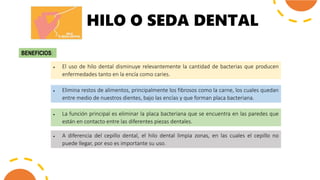 HILO O SEDA DENTAL
BENEFICIOS:
 El uso de hilo dental disminuye relevantemente la cantidad de bacterias que producen
enfermedades tanto en la encía como caries.
 Elimina restos de alimentos, principalmente los fibrosos como la carne, los cuales quedan
entre medio de nuestros dientes, bajo las encías y que forman placa bacteriana.
 La función principal es eliminar la placa bacteriana que se encuentra en las paredes que
están en contacto entre las diferentes piezas dentales.
 A diferencia del cepillo dental, el hilo dental limpia zonas, en las cuales el cepillo no
puede llegar, por eso es importante su uso.
 