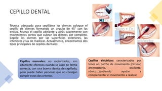 CEPILLO DENTAL
Técnica adecuada para cepillarse los dientes coloque el
cepillo de dientes formando un ángulo de 45° con las
encías. Mueva el cepillo adelante y atrás suavemente con
movimientos cortos que cubran los dientes por completo.
Cepille los dientes por las superficies exteriores, las
interiores y las de masticar. Actualmente, encontramos dos
tipos principales de cepillos dentales:
Cepillos manuales: no motorizados, son
altamente efectivos cuando se usan de forma
correcta, con una buena técnica de cepillado,
pero puede haber personas que no consigan
cumplir estos dos criterios.
Cepillos eléctricos: caracterizados por
tener un patrón de movimiento (circular,
antirrotatorio, oscilante,
sónico...)pudiendo ayudar a
complementar el movimiento a realizar
 