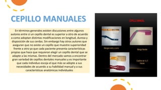 En términos generales existen discusiones entre algunos
autores entre sí un cepillo dental es superior a otro de acuerdo
a como adoptan distintas modificaciones en longitud, dureza y
disposición de sus cerdas. Sin embargo hay otros autores que
aseguran que no existe un cepillo que muestre superioridad
frente a otro ya que cada paciente presenta características
propias que hace que requieran elegir un cepillo dental que se
adapte a las mismas. Dentro del mercado vamos a encontrar
gran variedad de cepillos dentales manuales y es importante
que cada individuo escoja el que más se adopte a sus
necesidades de acuerdo a su habilidad manual y a sus
características anatómicas individuales
 
