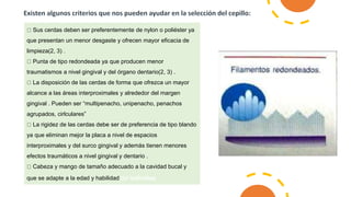 Sus cerdas deben ser preferentemente de nylon o poliéster ya
que presentan un menor desgaste y ofrecen mayor eficacia de
limpieza(2, 3) .
Punta de tipo redondeada ya que producen menor
traumatismos a nivel gingival y del órgano dentario(2, 3) .
La disposición de las cerdas de forma que ofrezca un mayor
alcance a las áreas interproximales y alrededor del margen
gingival . Pueden ser “multipenacho, unipenacho, penachos
agrupados, cirlculares”
La rigidez de las cerdas debe ser de preferencia de tipo blando
ya que eliminan mejor la placa a nivel de espacios
interproximales y del surco gingival y además tienen menores
efectos traumáticos a nivel gingival y dentario .
Cabeza y mango de tamaño adecuado a la cavidad bucal y
que se adapte a la edad y habilidad del individuo
 