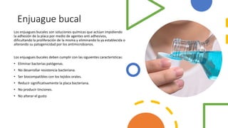 Enjuague bucal
Los enjuagues bucales son soluciones químicas que actúan impidiendo
la adhesión de la placa por medio de agentes anti adhesivos,
dificultando la proliferación de la misma y eliminando la ya establecida o
alterando su patogenicidad por los antimicrobianos.
Los enjuagues bucales deben cumplir con las siguientes características:
• Eliminar bacterias patógenas.
• No desarrollar resistencia bacteriana.
• Ser biocompatibles con los tejidos orales.
• Reducir significativamente la placa bacteriana.
• No producir tinciones.
• No alterar el gusto
 