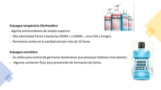 Enjuague terapéutico Clorhexidina
- Agente antimicrobiano de amplio espectro.
- Alta efectividad frente a bacterias GRAM + y GRAM -, virus VIH y hongos.
- Permanece activo en la cavidad oral por más de 12 horas.
Enjuague cosmético
- Se utiliza para control de gérmenes bacterianos que provocan halitosis (mal aliento).
- Algunos contienen flúor para prevención de formación de Caries.
 