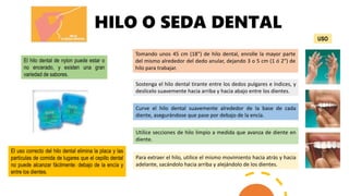 HILO O SEDA DENTAL
El hilo dental de nylon puede estar o
no encerado, y existen una gran
variedad de sabores.
El uso correcto del hilo dental elimina la placa y las
partículas de comida de lugares que el cepillo dental
no puede alcanzar fácilmente: debajo de la encía y
entre los dientes.
Tomando unos 45 cm (18") de hilo dental, enrolle la mayor parte
del mismo alrededor del dedo anular, dejando 3 o 5 cm (1 ó 2") de
hilo para trabajar.
Sostenga el hilo dental tirante entre los dedos pulgares e índices, y
deslícelo suavemente hacia arriba y hacia abajo entre los dientes.
Curve el hilo dental suavemente alrededor de la base de cada
diente, asegurándose que pase por debajo de la encía.
Utilice secciones de hilo limpio a medida que avanza de diente en
diente.
Para extraer el hilo, utilice el mismo movimiento hacia atrás y hacia
adelante, sacándolo hacia arriba y alejándolo de los dientes.
USO
 