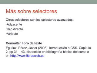 Más sobre selectores
Otros selectores son los selectores avanzados:
•Adyacente
•Hijo directo
•Atributo
Consultar libro de texto
Eguíluz, Pérez, Javier (2008). Introducción a CSS. Capítulo
2, pp 31 – 43, disponible en bibliografía básica del curso o
en http://www.librosweb.es
 