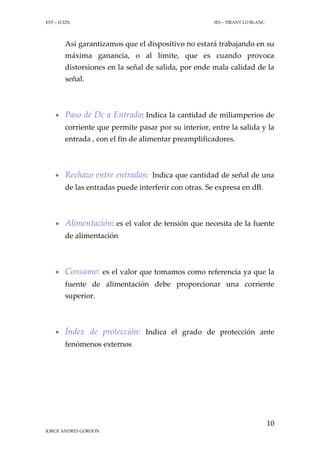 EST – 1CI2N

IES – TIRANT LO BLANC

Así garantizamos que el dispositivo no estará trabajando en su
máxima ganancia, o al límite, que es cuando provoca
distorsiones en la señal de salida, por ende mala calidad de la
señal.

 Paso de Dc a Entrada: Indica la cantidad de miliamperios de
corriente que permite pasar por su interior, entre la salida y la
entrada , con el fin de alimentar preamplificadores.

 Rechazo entre entradas: Indica que cantidad de señal de una
de las entradas puede interferir con otras. Se expresa en dB.

 Alimentación: es el valor de tensión que necesita de la fuente
de alimentación

 Consumo: es el valor que tomamos como referencia ya que la
fuente de alimentación debe proporcionar una corriente
superior.

 Índex de protección: Indica el grado de protección ante
fenómenos externos

10
JORGE ANDRES GORDON

 