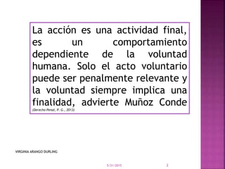 La acción es una actividad final,
es un comportamiento
dependiente de la voluntad
humana. Solo el acto voluntario
puede ser penalmente relevante y
la voluntad siempre implica una
finalidad, advierte Muñoz Conde
(Derecho Penal, P. G., 2013)
5/31/2015 2
VIRGINIA ARANGO DURLING
 