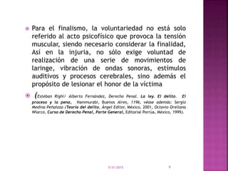  Para el finalismo, la voluntariedad no está solo
referido al acto psicofísico que provoca la tensión
muscular, siendo necesario considerar la finalidad,
Así en la injuria, no sólo exige voluntad de
realización de una serie de movimientos de
laringe, vibración de ondas sonoras, estímulos
auditivos y procesos cerebrales, sino además el
propósito de lesionar el honor de la víctima
 (Esteban Righi/ Alberto Fernández, Derecho Penal. La ley. El delito. El
proceso y la pena, Hammurabi, Buenos Aires, 1196, véase además: Sergio
Medina Peñaloza (Teoría del delito, Ángel Editor, México, 2001, Octavio Orellana
Wiarco, Curso de Derecho Penal, Parte General, Editorial Porrúa, México, 1999).
5/31/2015 9
 