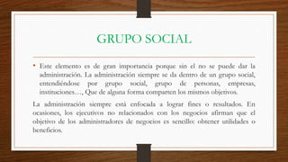 GRUPO SOCIAL
• Este elemento es de gran importancia porque sin el no se puede dar la
administración. La administración siempre se da dentro de un grupo social,
entendiéndose por grupo social, grupo de personas, empresas,
instituciones…, Que de alguna forma comparten los mismos objetivos.
La administración siempre está enfocada a lograr fines o resultados. En
ocasiones, los ejecutivos no relacionados con los negocios afirman que el
objetivo de los administradores de negocios es sencillo: obtener utilidades o
beneficios.
 
