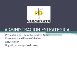 ADMINISTRACION ESTRATEGICA
Presentado por: Jennifer Andrea Niño
Presentado a: Gilberto Ceballos
NRC: 32825
Bogotá, 20 de agosto de 2014
 