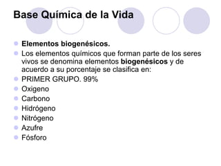 Base Química de la Vida
 Elementos biogenésicos.
 Los elementos químicos que forman parte de los seres
vivos se denomina elementos biogenésicos y de
acuerdo a su porcentaje se clasifica en:
 PRIMER GRUPO. 99%
 Oxigeno
 Carbono
 Hidrógeno
 Nitrógeno
 Azufre
 Fósforo
 