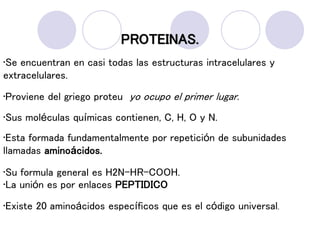 PROTEINAS.
•Se encuentran en casi todas las estructuras intracelulares y
extracelulares.
•Proviene del griego proteu yo ocupo el primer lugar.
•Sus moléculas químicas contienen, C, H, O y N.
•Esta formada fundamentalmente por repetición de subunidades
llamadas aminoácidos.
•Su formula general es H2N-HR-COOH.
•La unión es por enlaces PEPTIDICO
•Existe 20 aminoácidos específicos que es el código universal.
 
