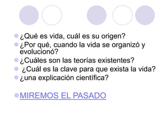 ¿Qué es vida, cuál es su origen?
¿Por qué, cuando la vida se organizó y
evolucionó?
¿Cuáles son las teorías existentes?
 ¿Cuál es la clave para que exista la vida?
¿una explicación científica?
MIREMOS EL PASADO
 
