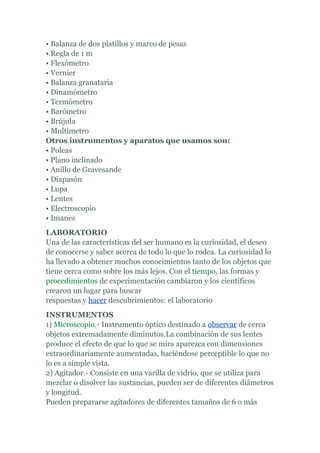 • Balanza de dos platillos y marco de pesas
• Regla de 1 m
• Flexómetro
• Vernier
• Balanza granataria
• Dinamómetro
• Termómetro
• Barómetro
• Brújula
• Multímetro
Otros instrumentos y aparatos que usamos son:
• Poleas
• Plano inclinado
• Anillo de Gravesande
• Diapasón
• Lupa
• Lentes
• Electroscopio
• Imanes
LABORATORIO
Una de las características del ser humano es la curiosidad, el deseo
de conocerse y saber acerca de todo lo que lo rodea. La curiosidad lo
ha llevado a obtener muchos conocimientos tanto de los objetos que
tiene cerca como sobre los más lejos. Con el tiempo, las formas y
procedimientos de experimentación cambiaron y los científicos
crearon un lugar para buscar
respuestas y hacer descubrimientos: el laboratorio
INSTRUMENTOS
1) Microscopio.- Instrumento óptico destinado a observar de cerca
objetos extremadamente diminutos.La combinación de sus lentes
produce el efecto de que lo que se mira aparezca con dimensiones
extraordinariamente aumentadas, haciéndose perceptible lo que no
lo es a simple vista.
2) Agitador.- Consiste en una varilla de vidrio, que se utiliza para
mezclar o disolver las sustancias, pueden ser de diferentes diámetros
y longitud.
Pueden prepararse agitadores de diferentes tamaños de 6 o más
 