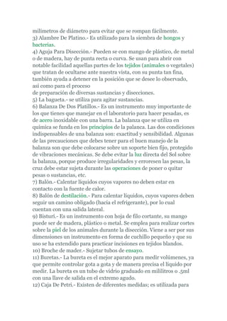 milímetros de diámetro para evitar que se rompan fácilmente.
3) Alambre De Platino.- Es utilizado para la siembra de hongos y
bacterias.
4) Aguja Para Disección.- Pueden se con mango de plástico, de metal
o de madera, hay de punta recta o curva. Se usan para abrir con
notable facilidad aquellas partes de los tejidos (animales o vegetales)
que tratan de ocultarse ante nuestra vista, con su punta tan fina,
también ayuda a detener en la posición que se desee lo observado,
así como para el proceso
de preparación de diversas sustancias y disecciones.
5) La bagueta.- se utiliza para agitar sustancias.
6) Balanza De Dos Platillos.- Es un instrumento muy importante de
los que tienes que manejar en el laboratorio para hacer pesadas, es
de acero inoxidable con una barra. La balanza que se utiliza en
química se funda en los principios de la palanca. Las dos condiciones
indispensables de una balanza son: exactitud y sensibilidad. Algunas
de las precauciones que debes tener para el buen manejo de la
balanza son que debe colocarse sobre un soporte bien fijo, protegido
de vibraciones mecánicas. Se debe evitar la luz directa del Sol sobre
la balanza, porque produce irregularidades y erroresen las pesas, la
cruz debe estar sujeta durante las operaciones de poner o quitar
pesas o sustancias, etc.
7) Balón.- Calentar líquidos cuyos vapores no deben estar en
contacto con la fuente de calor.
8) Balón de destilación.- Para calentar líquidos, cuyos vapores deben
seguir un camino obligado (hacia el refrigerante), por lo cual
cuentan con una salida lateral.
9) Bisturí.- Es un instrumento con hoja de filo cortante, su mango
puede ser de madera, plástico o metal. Se emplea para realizar cortes
sobre la piel de los animales durante la disección. Viene a ser por sus
dimensiones un instrumento en forma de cuchillo pequeño y que su
uso se ha extendido para practicar incisiones en tejidos blandos.
10) Broche de mader.- Sujetar tubos de ensayo.
11) Buretas.- La bureta es el mejor aparato para medir volúmenes, ya
que permite controlar gota a gota y de manera precisa el líquido por
medir. La bureta es un tubo de vidrio graduado en mililitros o .5ml
con una llave de salida en el extremo agudo.
12) Caja De Petri.- Existen de diferentes medidas; es utilizada para
 