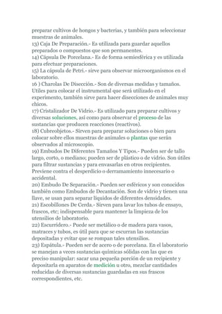 preparar cultivos de hongos y bacterias, y también para seleccionar
muestras de animales.
13) Caja De Preparación.- Es utilizada para guardar aquellos
preparados o compuestos que son permanentes.
14) Cápsula De Porcelana.- Es de forma semiesférica y es utilizada
para efectuar preparaciones.
15) La cápsula de Petri.- sirve para observar microorganismos en el
laboratorio.
16 ) Charolas De Disección.- Son de diversas medidas y tamaños.
Utiles para colocar el instrumental que será utilizado en el
experimento, también sirve para hacer disecciones de animales muy
chicos.
17) Cristalizador De Vidrio.- Es utilizado para preparar cultivos y
diversas soluciones, así como para observar el proceso de las
sustancias que producen reacciones (reactivos).
18) Cubreobjetos.- Sirven para preparar soluciones o bien para
colocar sobre ellos muestras de animales o plantas que serán
observados al microscopio.
19) Embudos De Diferentes Tamaños Y Tipos.- Pueden ser de tallo
largo, corto, o mediano; pueden ser de plástico o de vidrio. Son útiles
para filtrar sustancias y para envasarlas en otros recipientes.
Previene contra el desperdicio o derramamiento innecesario o
accidental.
20) Embudo De Separación.- Pueden ser esféricos y son conocidos
también como Embudos de Decantación. Son de vidrio y tienen una
llave, se usan para separar líquidos de diferentes densidades.
21) Escobillones De Cerda.- Sirven para lavar los tubos de ensayo,
frascos, etc; indispensable para mantener la limpieza de los
utensilios de laboratorio.
22) Escurridero.- Puede ser metálico o de madera para vasos,
matraces y tubos, es útil para que se escurran las sustancias
depositadas y evitar que se rompan tales utensilios.
23) Espátula.- Pueden ser de acero o de porcelana. En el laboratorio
se manejan a veces sustancias químicas sólidas con las que es
preciso manipular: sacar una pequeña porción de un recipiente y
depositarla en aparatos de medición u otro, mezclar cantidades
reducidas de diversas sustancias guardadas en sus frascos
correspondientes, etc.
 