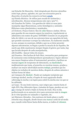 24) Estuche De Disección.- Está integrado por diversos utensilios
como lupa, pinzas, agitador, etc; que son necesarios para la
disección; el estuche los conserva en buen estado
25) Estufa eléctrica.- Se utiliza para secado de sustancias y
esterilización. Alcanza temperaturas ente 250 y 300º C.
26) Ganchos De Vidrio.- Los ganchos de vidrio se usan para
manipular algas filamentosas, cortes histológicos y animales
filiformes como platelmintos y nemátodos.
27) Goteros.-Frasco Gotero: Son de color blanco o ámbar. Sirven
para guardar de una manera segura los reactivos, regularmente se
administra con conteo de gotas. GOTERO: Consiste en un pequeño
tubo de vidrio y en uno de sus extremos tiene un capuchón de hule,
que permite succionar o arrojar las soluciones. Es realmente sencillo
su uso, aunque en ocasiones, debido a que no se tiene presente
algunas advertencias, se llegan a perder la mezcla de los líquidos. De
suerte que debe mantenerse siempre limpio el gotero; por tanto, hay
que lavarlo después de cada manipulación.
28) Gradilla.- Apoyar tubos de ensayo.
29) Guantes.- Son hechos de hule látex, necesarios para protegerse
de sustancias como ácidos(producen quemaduras) y lograr obtener
una mayor limpieza sobre el instrumental; permiten y facilitan un
manejo seguro de recipientes de laboratorio, su elasticidad y
moldeamiento que toma, al ponerlos en nuestras manos, ayudan a
realizar con mayor afectividad nuestro trabajo, permiten que los
objetos no resbalen de nuestros dedos, después de arduos minutos e
incluso horas de labor.
30) Lámpara De Alcohol.- Puede ser cualquier recipiente que
contenga alcohol, mecha, el tapón de rosca agujerado donde
sobresalga la mecha y un tapón para cubrir la mecha una vez que se
ha utilizado.
31) Lupa.- Es una lente convexa, cuyo origen que, remota hasta el
siglo XVI, Hay diferentes tipos y tamaños de lupas, pueden ser con
aro y mango de metal o triple en forma de óvalo. Hoy en día
perfeccionada en su aumento sirve para acercarnos más la imagen
de lo visto (pueden ser animales o vegetales, etc.
32) Matraces Aforados.- Son matraces de fondo plano y cuello
estrecho muy alargado, donde tienen una marca o seña de tal modo
que, cuando están llenos hasta dicha marca, se indica el volumen
 