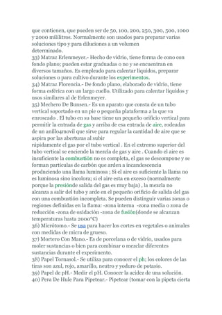 que contienen, que pueden ser de 50, 100, 200, 250, 300, 500, 1000
y 2000 mililitros. Normalmente son usados para preparar varias
soluciones tipo y para diluciones a un volumen
determinado.
33) Matraz Erlenmeyer.- Hecho de vidrio, tiene forma de cono con
fondo plano; pueden estar graduadas o no y se encuentran en
diversos tamaños. Es empleado para calentar líquidos, preparar
soluciones o para cultivo durante los experimentos.
34) Matraz Florencia.- De fondo plano, elaborado de vidrio, tiene
forma esférica con un largo cuello. Utilizado para calentar líquidos y
usos similares al de Erlenmeyer.
35) Mechero De Bunsen.- Es un aparato que consta de un tubo
vertical soportado en un pie o pequeña plataforma a la que va
enroscado . El tubo en su base tiene un pequeño orificio vertical para
permitir la entrada de gas y arriba de esa entrada de aire, rodeadas
de un anillo4movil que sirve para regular la cantidad de aire que se
aspira por las aberturas al subir
rápidamente el gas por el tubo vertical . En el extremo superior del
tubo vertical se enciende la mezcla de gas y aire . Cuando el aire es
insuficiente la combustión no es completa, el gas se descompone y se
forman partículas de carbón que arden a incandescencia
produciendo una llama luminosa ; Si el aire es suficiente la llama no
es luminosa sino incolora; si el aire esta en exceso (normalmente
porque la presiónde salida del gas es muy baja) , la mezcla no
alcanza a salir del tubo y arde en el pequeño orificio de salida del gas
con una combustión incompleta. Se pueden distinguir varias zonas o
regiones definidas en la flama: -zona interna -zona media o zona de
reducción -zona de oxidación -zona de fusión(donde se alcanzan
temperaturas hasta 2000°C)
36) Micrótomo.- Se usa para hacer los cortes en vegetales o animales
con medidas de micra de grueso.
37) Mortero Con Mano.- Es de porcelana o de vidrio, usados para
moler sustancias o bien para combinar o mezclar diferentes
sustancias durante el experimento.
38) Papel Tornasol.- Se utiliza para conocer el ph; los colores de las
tiras son azul, rojo, amarillo, neutro y yoduro de potasio.
39) Papel de pH.- Medir el pH. Conocer la acidez de una solución.
40) Pera De Hule Para Pipetear.- Pipetear (tomar con la pipeta cierta
 