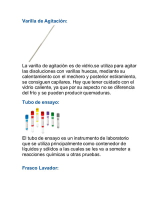 Varilla de Agitación:
La varilla de agitaciòn es de vidrio.se utiliza para agitar
las disoluciones con varillas huecas, mediante su
calentamiento con el mechero y posterior estiramiento,
se consiguen capilares. Hay que tener cuidado con el
vidrio caliente, ya que por su aspecto no se diferencia
del frío y se pueden producir quemaduras.
Tubo de ensayo:
El tubo de ensayo es un instrumento de laboratorio
que se utiliza principalmente como contenedor de
líquidos y sólidos a las cuales se les va a someter a
reacciones químicas u otras pruebas.
Frasco Lavador:
 