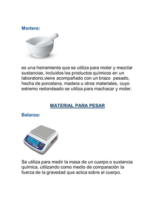 Mortero:
es una herramienta que se utiliza para moler y mezclar
sustancias, incluidos los productos químicos en un
laboratorio,viene acompañado con un brazo pesado,
hecha de porcelana, madera u otros materiales, cuyo
extremo redondeado se utiliza para machacar y moler.
MATERIAL PARA PESAR
Balanza:
Se utiliza para medir la masa de un cuerpo o sustancia
química, utilizando como medio de comparación la
fuerza de la gravedad que actúa sobre el cuerpo.
 