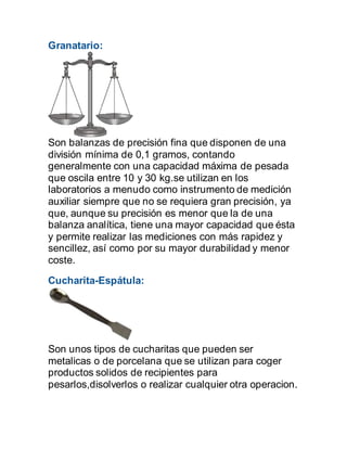 Granatario:
Son balanzas de precisión fina que disponen de una
división mínima de 0,1 gramos, contando
generalmente con una capacidad máxima de pesada
que oscila entre 10 y 30 kg.se utilizan en los
laboratorios a menudo como instrumento de medición
auxiliar siempre que no se requiera gran precisión, ya
que, aunque su precisión es menor que la de una
balanza analítica, tiene una mayor capacidad que ésta
y permite realizar las mediciones con más rapidez y
sencillez, así como por su mayor durabilidad y menor
coste.
Cucharita-Espátula:
Son unos tipos de cucharitas que pueden ser
metalicas o de porcelana que se utilizan para coger
productos solidos de recipientes para
pesarlos,disolverlos o realizar cualquier otra operacion.
 