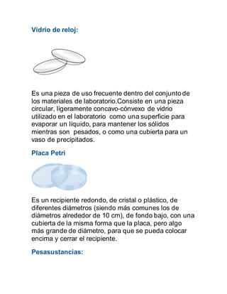 Vidrio de reloj:
Es una pieza de uso frecuente dentro del conjunto de
los materiales de laboratorio.Consiste en una pieza
circular, ligeramente concavo-cónvexo de vidrio
utilizado en el laboratorio como una superficie para
evaporar un líquido, para mantener los sólidos
mientras son pesados, o como una cubierta para un
vaso de precipitados.
Placa Petri
Es un recipiente redondo, de cristal o plástico, de
diferentes diámetros (siendo más comunes los de
diámetros alrededor de 10 cm), de fondo bajo, con una
cubierta de la misma forma que la placa, pero algo
más grande de diámetro, para que se pueda colocar
encima y cerrar el recipiente.
Pesasustancias:
 