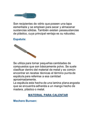 Son recipientes de vidrio que poseen una tapa
esmerilada y se emplean para secar y almacenar
sustancias sólidas. También existen pesasustancias
de plástico, cuya principal ventaja es su robustez.
Espatula:
Se utiliza para tomar pequeñas cantidades de
compuestos que son básicamente polvo. Se suele
clasificar dentro del material de metal y es común
encontrar en recetas técnicas el término punta de
espátula para referirse a esa cantidad
aproximadamente.
La espátula esta hecha de una lamina plana angosta
que se encuentra adherida a un mango hecho de
madera, plástico o metal.
MATERIAL PARA CALENTAR
Mechero Bunsen:
 