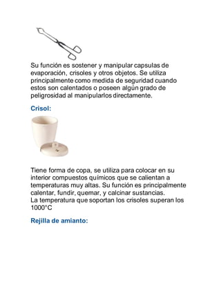 Su función es sostener y manipular capsulas de
evaporación, crisoles y otros objetos. Se utiliza
principalmente como medida de seguridad cuando
estos son calentados o poseen algún grado de
peligrosidad al manipularlos directamente.
Crisol:
Tiene forma de copa, se utiliza para colocar en su
interior compuestos químicos que se calientan a
temperaturas muy altas. Su función es principalmente
calentar, fundir, quemar, y calcinar sustancias.
La temperatura que soportan los crisoles superan los
1000°C
Rejilla de amianto:
 