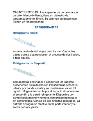 CARACTERÍSTICAS: Las capsulas de porcelana son
de color blanco brillante, tiene un diámetro de
aproximadamente 10 cm. Su volumen se desconoce.
Tienen un fondo redondo.
REFRIGERANTES
Refrigerante Recto:
es un aparato de vidrio que permite transformar los
gases que se desprenden en el proceso de destilación,
a fase liquida.
Refrigerante de Serpentin:
Son aparatos destinados a condensar los vapores
procedentes de la destilación.Presentan un serpentín
interior por donde circula y se condensa el vapor. El
líquido refrigerante circula por el espacio situado entre
el serpentín y la pared refrigerante. Disponible con
esmerilados macho y hembra, esmerilado hembra, o
sin esmerilados. Consta de dos circuitos separados. La
entrada del agua se efectúa por la parte inferior y su
salida por la superior.
 