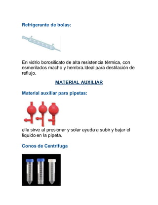 Refrigerante de bolas:
En vidrio borosilicato de alta resistencia térmica, con
esmerilados macho y hembra.Ideal para destilación de
reflujo.
MATERIAL AUXILIAR
Material auxiliar para pipetas:
ella sirve al presionar y solar ayuda a subir y bajar el
liquido en la pipeta.
Conos de Centrifuga
 