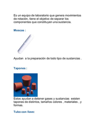 Es un equipo de laboratorio que genera movimientos
de rotación, tiene el objetivo de separar los
componentes que constituyen una sustancia.
Moscas :
Ayudan a la preparación de todo tipo de sustancias .
Tapones :
Estos ayudan a detener gases y sustancias existen
tapones de distintos, tamaños colores , materiales , y
formas.
Tubo con llave:
 