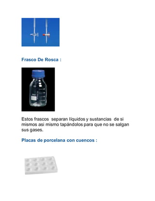Frasco De Rosca :
Estos frascos separan líquidos y sustancias de si
mismos asi mismo tapándolos para que no se salgan
sus gases.
Placas de porcelana con cuencos :
 