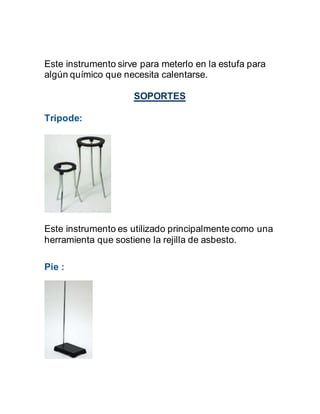 Este instrumento sirve para meterlo en la estufa para
algún químico que necesita calentarse.
SOPORTES
Tripode:
Este instrumento es utilizado principalmente como una
herramienta que sostiene la rejilla de asbesto.
Pie :
 