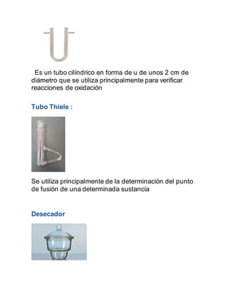 Es un tubo cilíndrico en forma de u de unos 2 cm de
diámetro que se utiliza principalmente para verificar
reacciones de oxidación
Tubo Thiele :
Se utiliza principalmente de la determinación del punto
de fusión de una determinada sustancia
Desecador
 