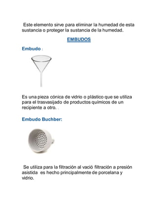 Este elemento sirve para eliminar la humedad de esta
sustancia o proteger la sustancia de la humedad.
EMBUDOS
Embudo :
Es una pieza cónica de vidrio o plástico que se utiliza
para el trasvasijado de productos químicos de un
recipiente a otro. .
Embudo Buchber:
Se utiliza para la filtración al vació filtración a presión
asistida es hecho principalmente de porcelana y
vidrio.
 