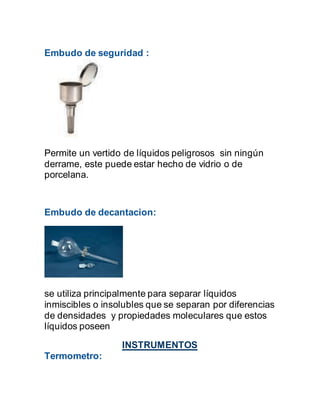 Embudo de seguridad :
Permite un vertido de líquidos peligrosos sin ningún
derrame, este puede estar hecho de vidrio o de
porcelana.
Embudo de decantacion:
se utiliza principalmente para separar líquidos
inmiscibles o insolubles que se separan por diferencias
de densidades y propiedades moleculares que estos
líquidos poseen
INSTRUMENTOS
Termometro:
 