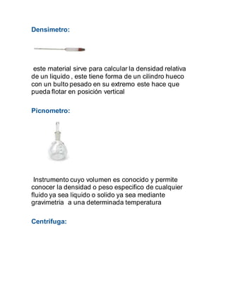 Densimetro:
este material sirve para calcular la densidad relativa
de un liquido , este tiene forma de un cilindro hueco
con un bulto pesado en su extremo este hace que
pueda flotar en posición vertical
Picnometro:
Instrumento cuyo volumen es conocido y permite
conocer la densidad o peso especifico de cualquier
fluido ya sea liquido o solido ya sea mediante
gravimetria a una determinada temperatura
Centrifuga:
 
