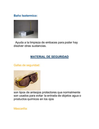 Baño Isotermico:
Ayuda a la limpieza de embaces para poder hay
disolver otras sustancias.
MATERIAL DE SEGURIDAD
Gafas de seguridad:
son tipos de anteojos protectores que normalmente
son usados para evitar la entrada de objetos agua o
productos químicos en los ojos
Mascarilla:
 