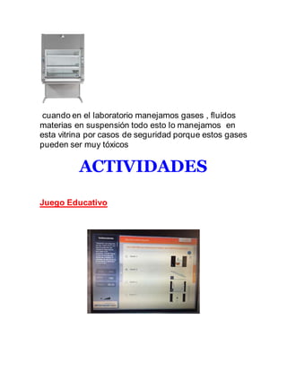 cuando en el laboratorio manejamos gases , fluidos
materias en suspensión todo esto lo manejamos en
esta vitrina por casos de seguridad porque estos gases
pueden ser muy tóxicos
ACTIVIDADES
Juego Educativo
 