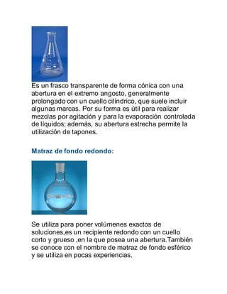 Es un frasco transparente de forma cónica con una
abertura en el extremo angosto, generalmente
prolongado con un cuello cilíndrico, que suele incluir
algunas marcas. Por su forma es útil para realizar
mezclas por agitación y para la evaporación controlada
de líquidos; además, su abertura estrecha permite la
utilización de tapones.
Matraz de fondo redondo:
Se utiliza para poner volúmenes exactos de
soluciones,es un recipiente redondo con un cuello
corto y grueso ,en la que posea una abertura.También
se conoce con el nombre de matraz de fondo esférico
y se utiliza en pocas experiencias.
 