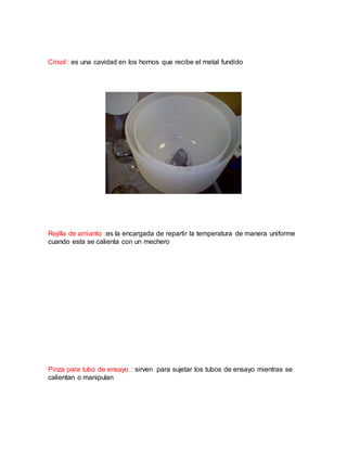 Crisol : es una cavidad en los hornos que recibe el metal fundido
Rejilla de amianto :es la encargada de repartir la temperatura de manera uniforme
cuando esta se calienta con un mechero
Pinza para tubo de ensayo : sirven para sujetar los tubos de ensayo mientras se
calientan o manipulan
 