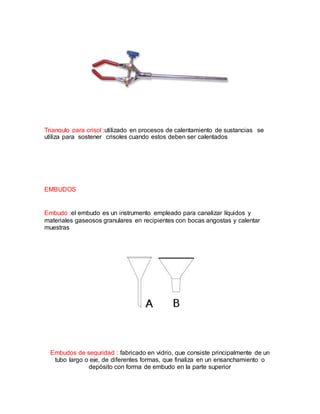 Triangulo para crisol :utilizado en procesos de calentamiento de sustancias se
utiliza para sostener crisoles cuando estos deben ser calentados
EMBUDOS
Embudo :el embudo es un instrumento empleado para canalizar líquidos y
materiales gaseosos granulares en recipientes con bocas angostas y calentar
muestras
Embudos de seguridad : fabricado en vidrio, que consiste principalmente de un
tubo largo o eje, de diferentes formas, que finaliza en un ensanchamiento o
depósito con forma de embudo en la parte superior
 
