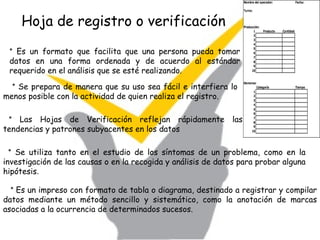 Hoja de registro o verificación *  Es un impreso con formato de tabla o diagrama, destinado a registrar y compilar datos mediante un método sencillo y sistemático, como la anotación de marcas asociadas a la ocurrencia de determinados sucesos.   *  Se prepara de manera que su uso sea fácil e interfiera lo menos posible con la actividad de quien realiza el registro.  *  Las Hojas de Verificación reflejan rápidamente las tendencias y patrones subyacentes en los datos   *  Se utiliza tanto en el estudio de los síntomas de un problema, como en la investigación de las causas o en la recogida y análisis de datos para probar alguna hipótesis .  *  Es un formato que facilita que una persona pueda tomar datos en una forma ordenada y de acuerdo al estándar requerido en el análisis que se esté realizando.  