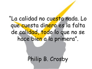 “ La calidad no cuesta nada. Lo que cuesta dinero es la falta de calidad, todo lo que no se hace bien a la primera”. Philip B. Crosby 
