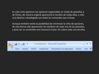 En esta cinta aparecen las opciones organizadas en modo de pestañas o de fichas, de manera original aparecerá el nombre de todas ellas, y sólo una abierta o desplegada con todos los comandos que incluye.Aunque también existe la posibilidad de minimizar la cinta de opciones, de esta forma sólo aparecerán los nombres de cada una de las pestañas, y para ver su contenido será necesario hacer clic sobre cada uno de ellos.