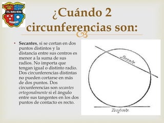
¿Cuándo 2
circunferencias son:
• Secantes, si se cortan en dos
puntos distintos y la
distancia entre sus centros es
menor a la suma de sus
radios. No importa que
tengan igual o distinto radio.
Dos circunferencias distintas
no pueden cortarse en más
de dos puntos. Dos
circunferencias son secantes
ortogonalmente si el ángulo
entre sus tangentes en los dos
puntos de contacto es recto.
 